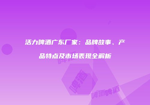 活力啤酒广东厂家：品牌故事、产品特点及市场表现全解析