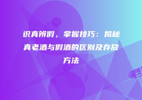 识真辨假，掌握技巧：揭秘真老酒与假酒的区别及存放方法