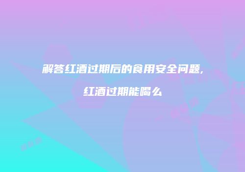 解答红酒过期后的食用安全问题,红酒过期能喝么