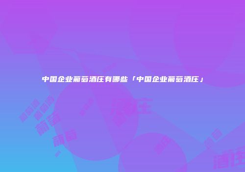 中国企业葡萄酒庄有哪些「中国企业葡萄酒庄」