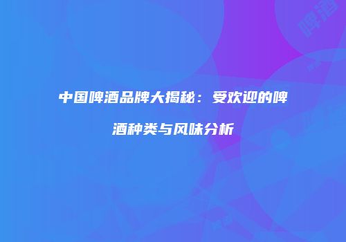 中国啤酒品牌大揭秘：受欢迎的啤酒种类与风味分析