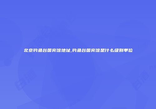 北京钓鱼台国宾馆地址,钓鱼台国宾馆是什么级别单位