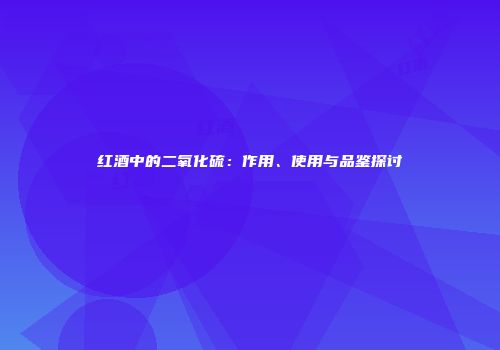 红酒中的二氧化硫：作用、使用与品鉴探讨