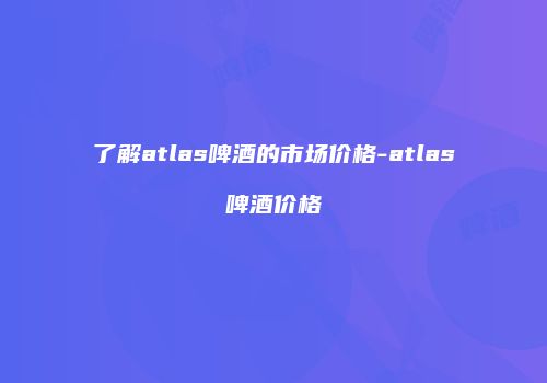 了解atlas啤酒的市场价格-atlas啤酒价格