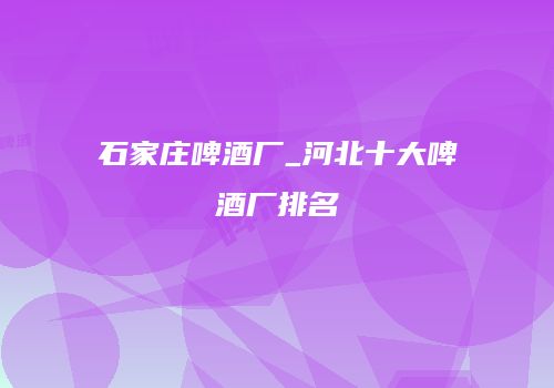 石家庄啤酒厂_河北十大啤酒厂排名