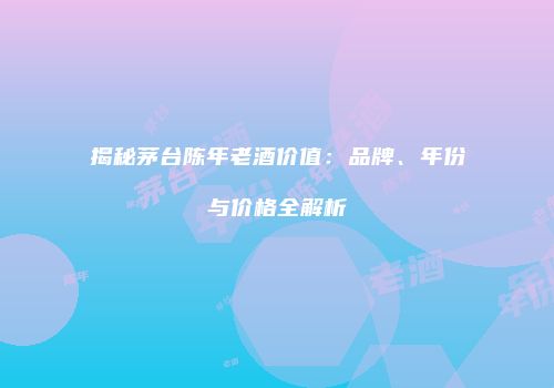 揭秘茅台陈年老酒价值：品牌、年份与价格全解析