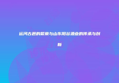 运河古邑的繁荣与山东阳谷酒业的传承与创新