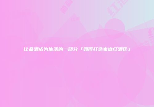 让品酒成为生活的一部分「如何打造家庭红酒区」