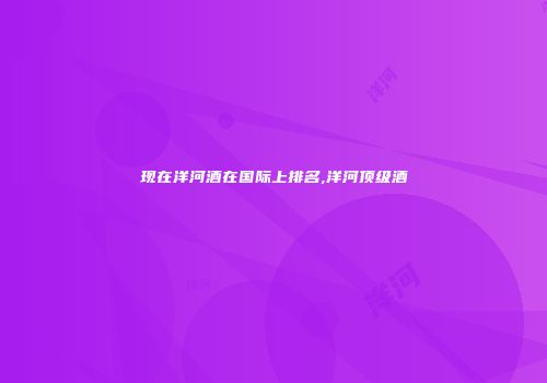 现在洋河酒在国际上排名,洋河顶级酒