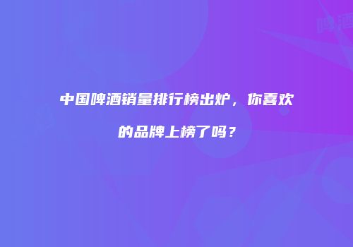 中国啤酒销量排行榜出炉，你喜欢的品牌上榜了吗？