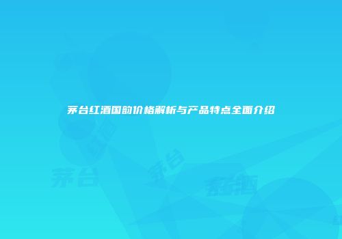 茅台红酒国韵价格解析与产品特点全面介绍