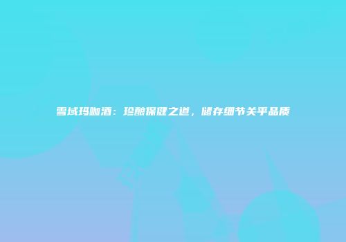 雪域玛咖酒：珍酿保健之道，储存细节关乎品质