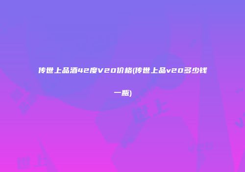 传世上品酒42度V20价格(传世上品v20多少钱一瓶)