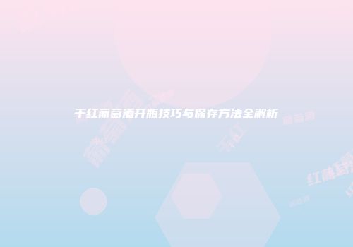 干红葡萄酒开瓶技巧与保存方法全解析