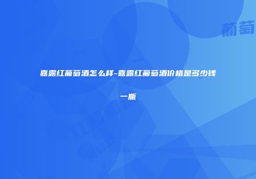 嘉露红葡萄酒怎么样-嘉露红葡萄酒价格是多少钱一瓶