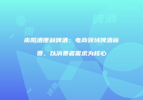 南阳酒便利啤酒：电商领域啤酒新贵，以消费者需求为核心