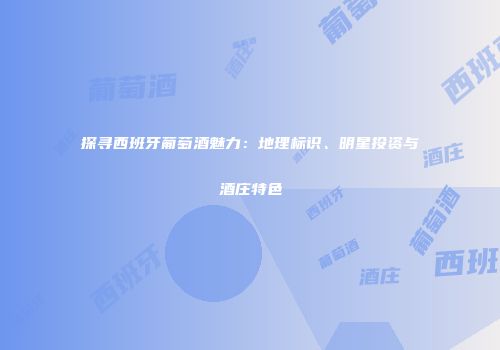 探寻西班牙葡萄酒魅力：地理标识、明星投资与酒庄特色