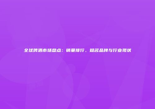 全球啤酒市场盘点：销量排行、知名品牌与行业现状