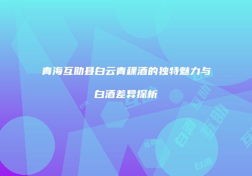 青海互助县白云青稞酒的独特魅力与白酒差异探析