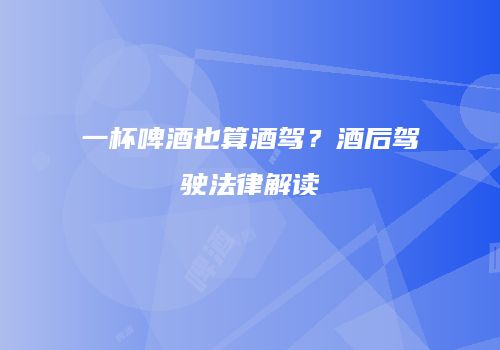 一杯啤酒也算酒驾？酒后驾驶法律解读