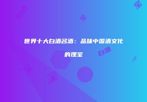 世界十大白酒名酒：品味中国酒文化的瑰宝