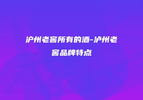 沪州老窖所有的酒-泸州老窖品牌特点
