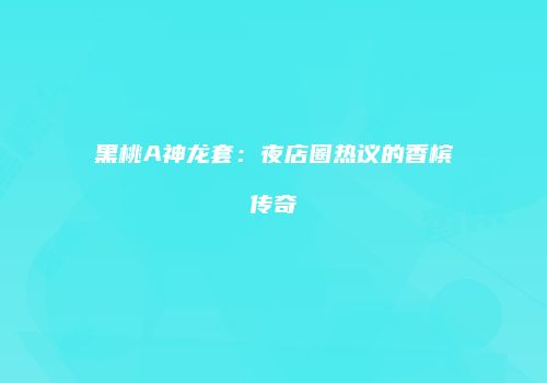 黑桃A神龙套：夜店圈热议的香槟传奇