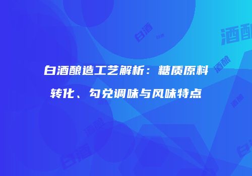 白酒酿造工艺解析：糖质原料转化、勾兑调味与风味特点