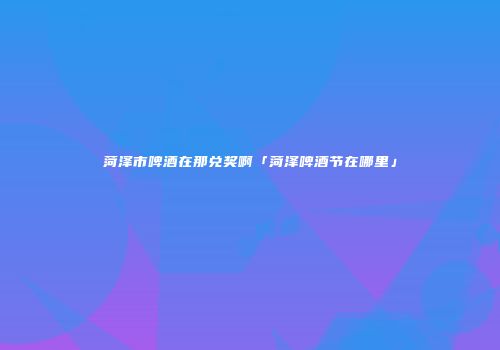 菏泽市啤酒在那兑奖啊「菏泽啤酒节在哪里」