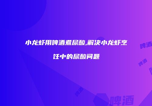 小龙虾用啤酒煮尿酸,解决小龙虾烹饪中的尿酸问题