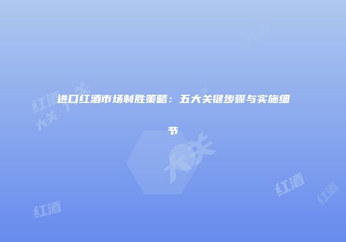 进口红酒市场制胜策略：五大关键步骤与实施细节