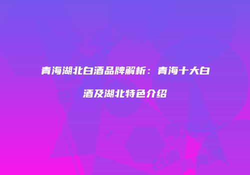 青海湖北白酒品牌解析：青海十大白酒及湖北特色介绍
