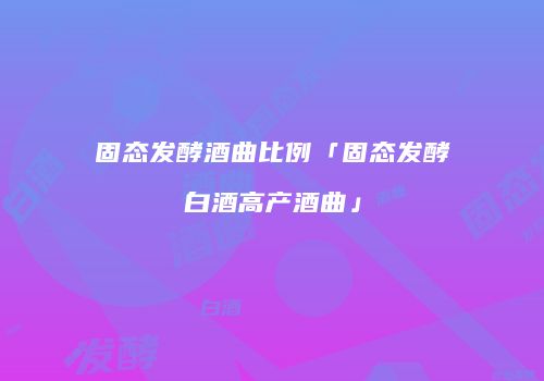 固态发酵酒曲比例「固态发酵白酒高产酒曲」