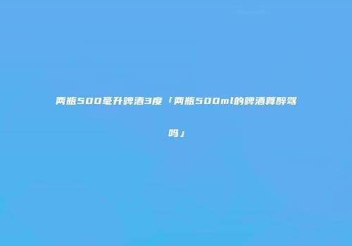 两瓶500毫升啤酒3度「两瓶500ml的啤酒算醉驾吗」