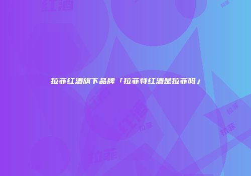 拉菲红酒旗下品牌「拉菲特红酒是拉菲吗」