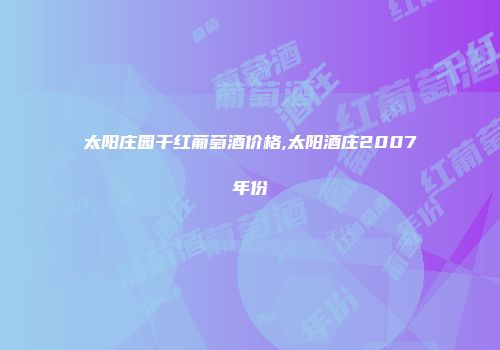 太阳庄园干红葡萄酒价格,太阳酒庄2007年份
