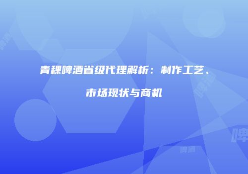 青稞啤酒省级代理解析：制作工艺、市场现状与商机