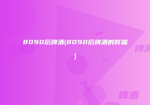 8090后啤酒(8090后啤酒的弊端)