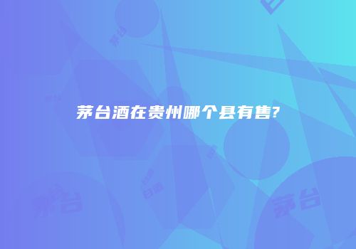 茅台酒在贵州哪个县有售?