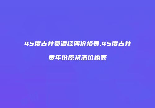 45度古井贡酒经典价格表,45度古井贡年份原浆酒价格表