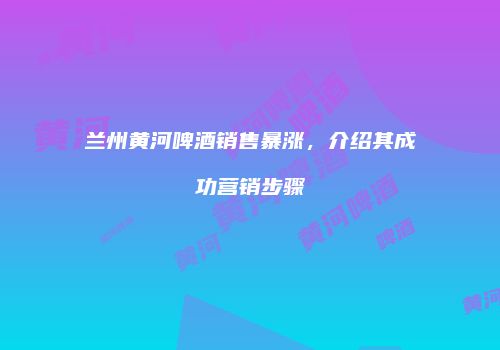 兰州黄河啤酒销售暴涨，介绍其成功营销步骤