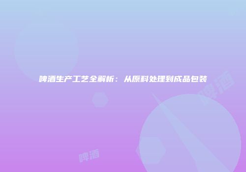 啤酒生产工艺全解析：从原料处理到成品包装