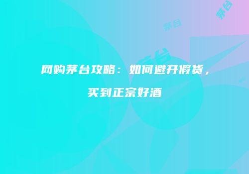 网购茅台攻略：如何避开假货，买到正宗好酒