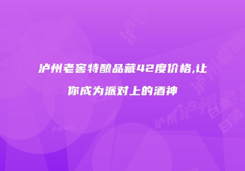 泸州老窖特酿品藏42度价格,让你成为派对上的酒神
