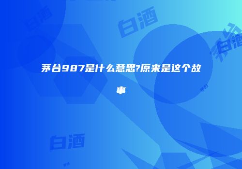 茅台987是什么意思?原来是这个故事