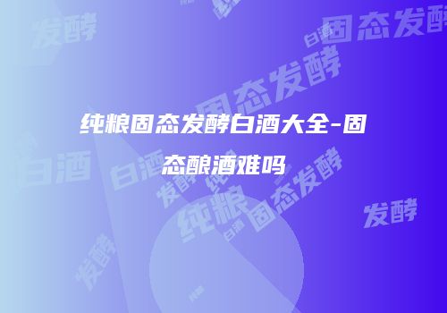 纯粮固态发酵白酒大全-固态酿酒难吗