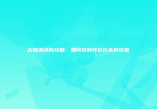 古雅酒选购攻略：如何找到性价比高的佳酿