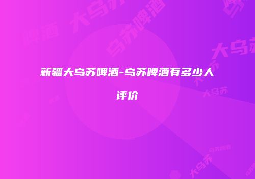 新疆大乌苏啤酒-乌苏啤酒有多少人评价