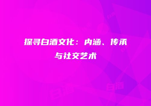 探寻白酒文化：内涵、传承与社交艺术