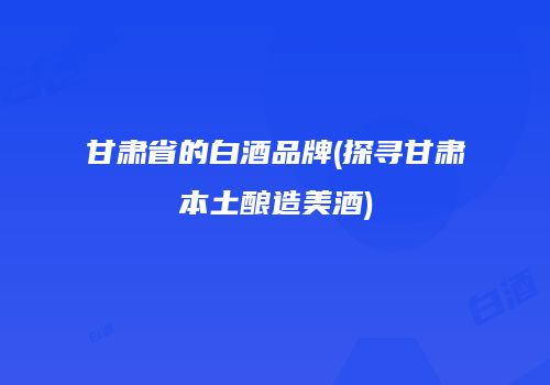 甘肃省的白酒品牌(探寻甘肃本土酿造美酒)